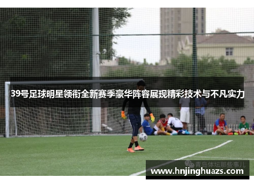 39号足球明星领衔全新赛季豪华阵容展现精彩技术与不凡实力