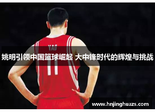 姚明引领中国篮球崛起 大中锋时代的辉煌与挑战