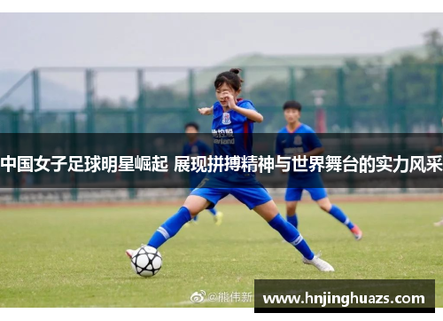 中国女子足球明星崛起 展现拼搏精神与世界舞台的实力风采