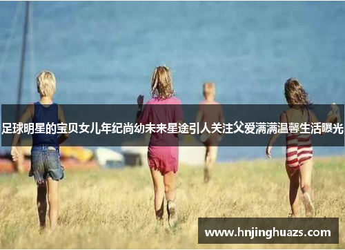 足球明星的宝贝女儿年纪尚幼未来星途引人关注父爱满满温馨生活曝光