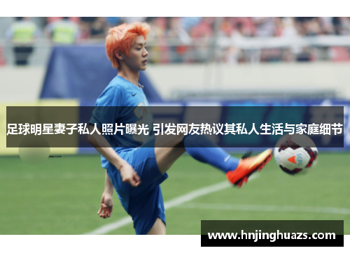 足球明星妻子私人照片曝光 引发网友热议其私人生活与家庭细节