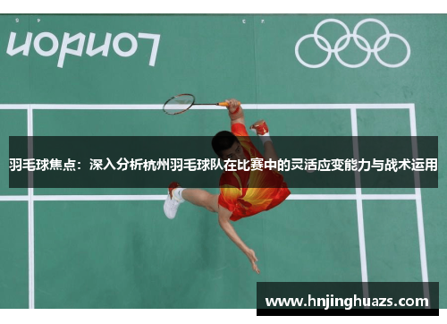 羽毛球焦点：深入分析杭州羽毛球队在比赛中的灵活应变能力与战术运用
