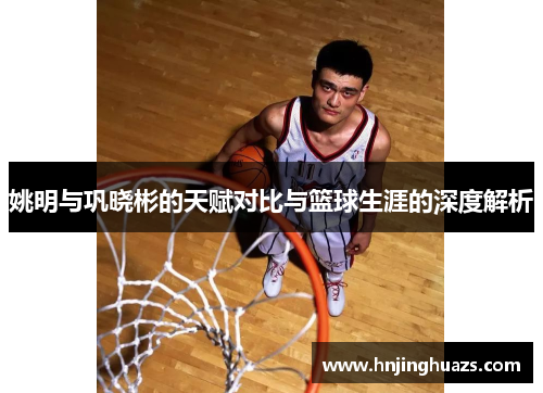 姚明与巩晓彬的天赋对比与篮球生涯的深度解析