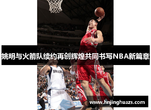 姚明与火箭队续约再创辉煌共同书写NBA新篇章