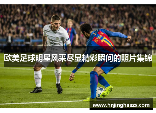 欧美足球明星风采尽显精彩瞬间的照片集锦