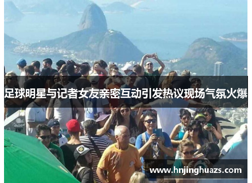 足球明星与记者女友亲密互动引发热议现场气氛火爆